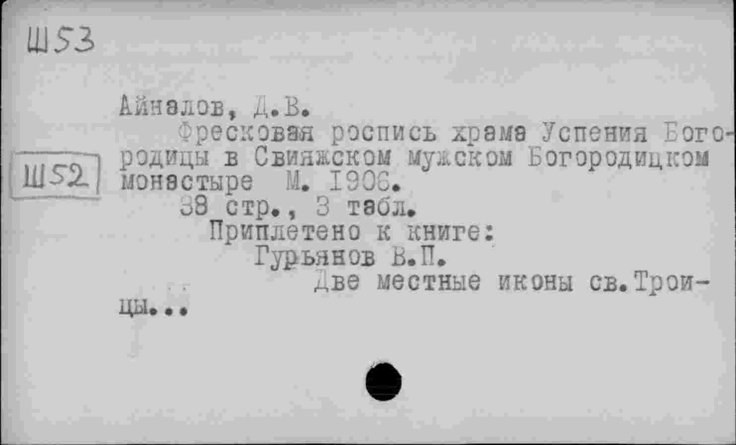 ﻿LUS'S
im
Айн8лов, Д.В.
Фресковая роспись храма Успения Еого родицы в Свияжском мужском Богородицком монастыре М. 1906.
о8 стр., 3 табл.
Приплетено к книге: Гурьянов В.П.
Две местные иконы св.Трои-